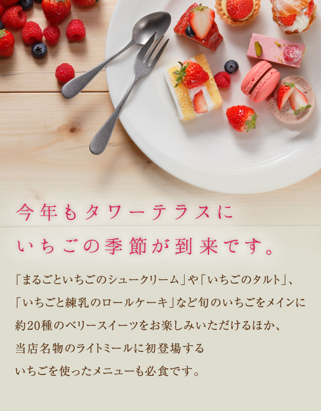今年もタワーテラスにいちごの季節が到来です。「まるごといちごのシュークリーム」や、「いちごのタルト」、「いちごと練乳のロールケーキ」など旬のいちごをメインに約20種のベリースイーツをお楽しみいただけるほか、当店名物のライトミールに初登場するいちごをつかったメニューにも必食です。