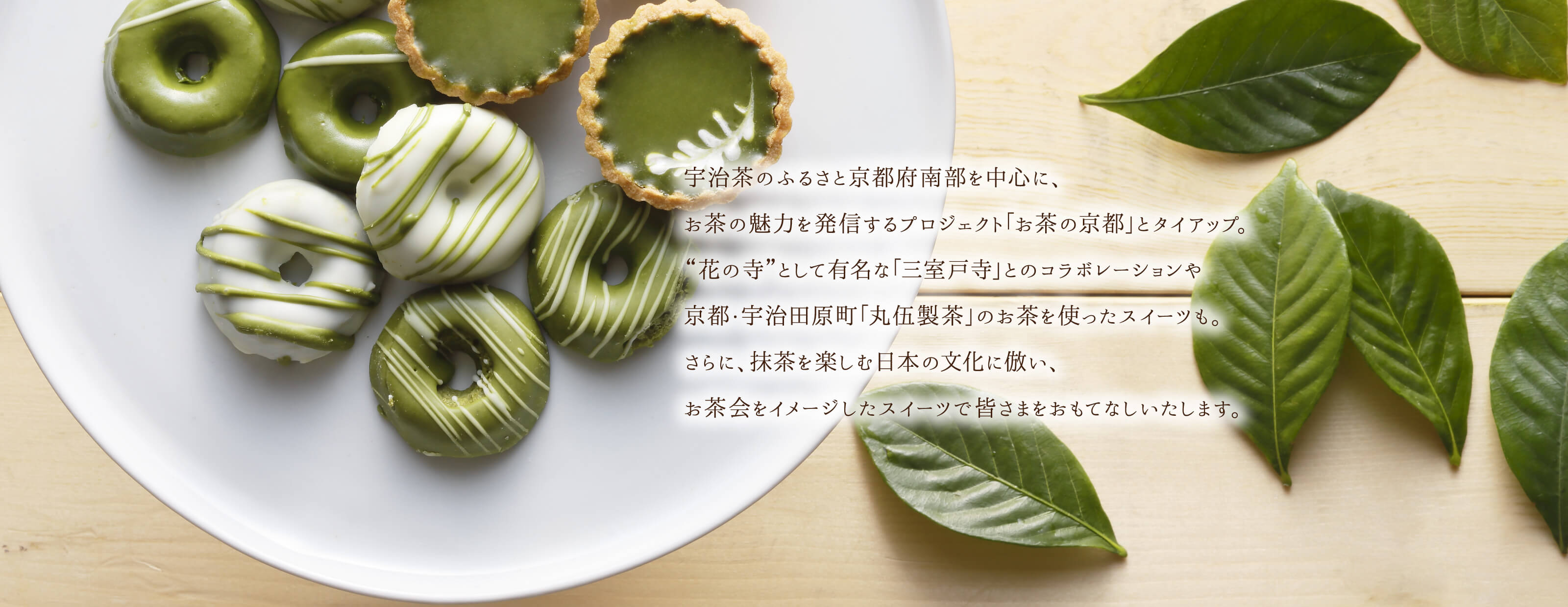 宇治茶のふるさと京都府南部を中心に、お茶の魅力を発信するプロジェクト「お茶の京都」とタイアップ。“花の寺”として有名な「三室戸寺」とのコラボレーションや京都・宇治田原町「丸伍製茶」のお茶を使ったスイーツも。さらに、抹茶を楽しむ日本の文化に倣い、お茶会をイメージしたスイーツで皆さまをおもてなしいたします。